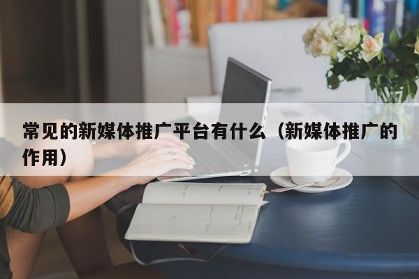 常見的新媒體推廣平臺(tái)有什么(新媒體推廣的作用)
