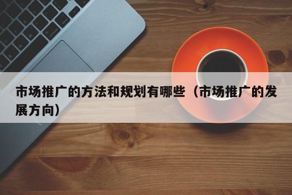 市場推廣的方法和規(guī)劃有哪些(市場推廣的發(fā)展方向)