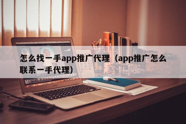 怎么找一手app推廣代理(app推廣怎么聯系一手代理)